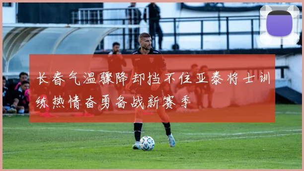 长春气温骤降却挡不住亚泰将士训练热情奋勇备战新赛季
