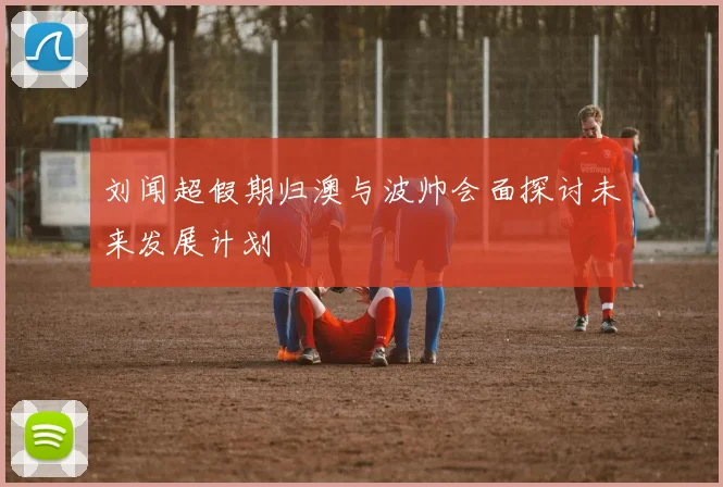 刘闻超假期归澳与波帅会面探讨未来发展计划