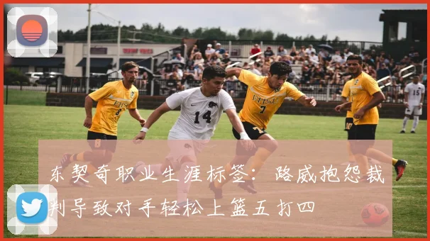 东契奇职业生涯标签：路威抱怨裁判导致对手轻松上篮五打四