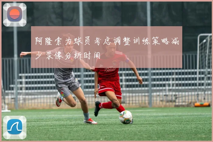 阿隆索为球员考虑调整训练策略减少录像分析时间