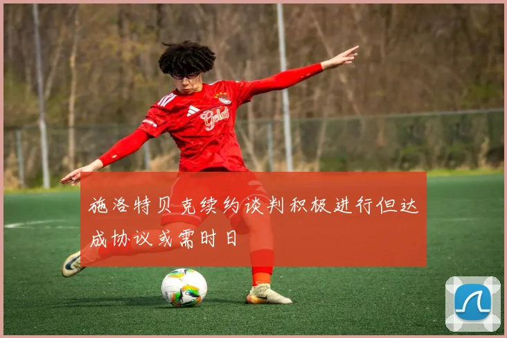 施洛特贝克续约谈判积极进行但达成协议或需时日