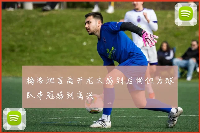 梅洛坦言离开尤文感到后悔但为球队夺冠感到高兴