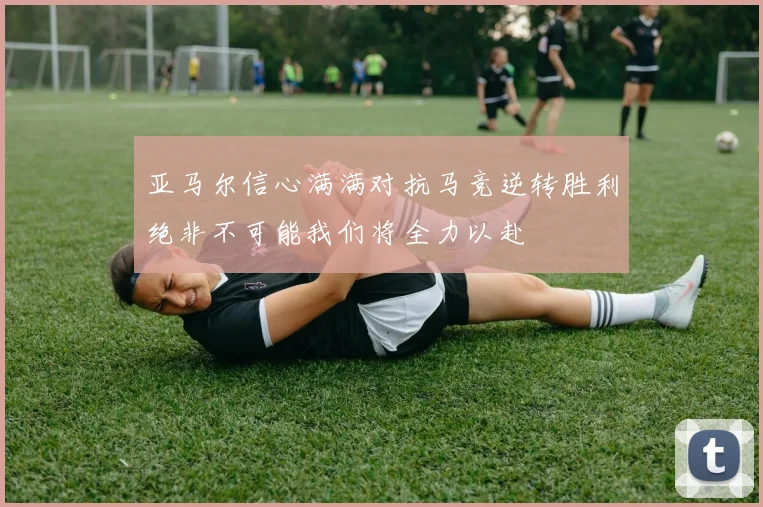 亚马尔信心满满对抗马竞逆转胜利绝非不可能我们将全力以赴