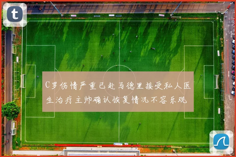 C罗伤情严重已赴马德里接受私人医生治疗主帅确认恢复情况不容乐观