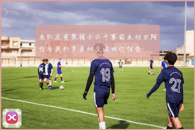 老队友重聚骑士公牛赛前米切尔阿伦与奥科罗亲切交谈回忆往昔