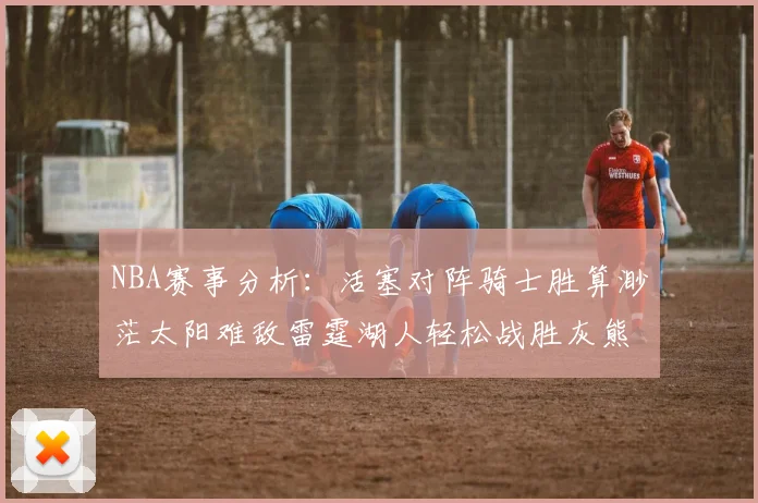 NBA赛事分析：活塞对阵骑士胜算渺茫太阳难敌雷霆湖人轻松战胜灰熊