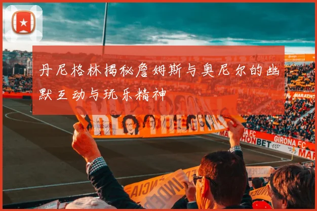 丹尼格林揭秘詹姆斯与奥尼尔的幽默互动与玩乐精神