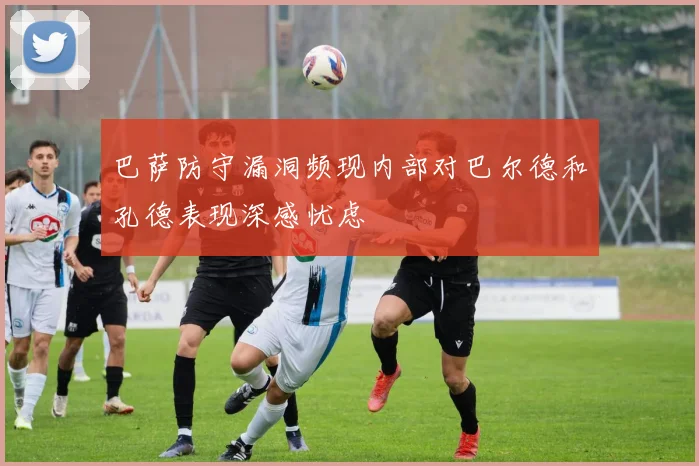 巴萨防守漏洞频现内部对巴尔德和孔德表现深感忧虑
