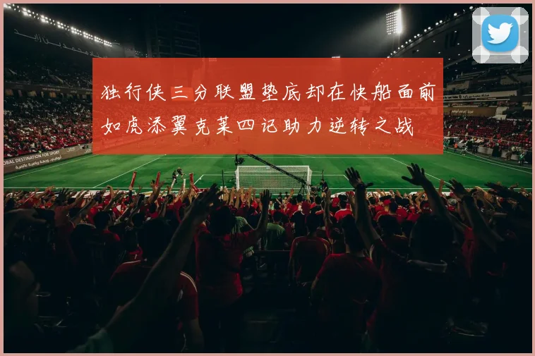 独行侠三分联盟垫底却在快船面前如虎添翼克莱四记助力逆转之战