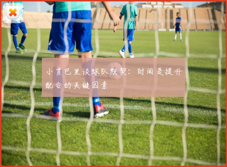 小贾巴里谈球队默契：时间是提升配合的关键因素