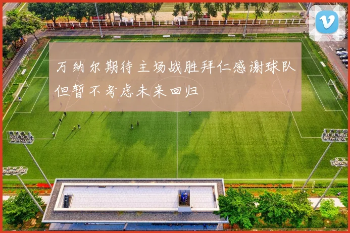 万纳尔期待主场战胜拜仁感谢球队但暂不考虑未来回归