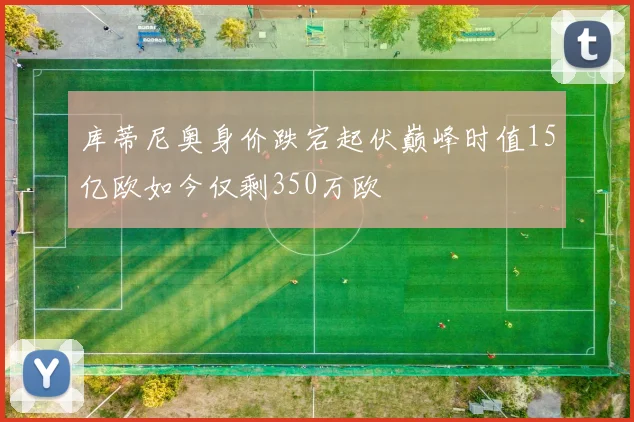库蒂尼奥身价跌宕起伏巅峰时值15亿欧如今仅剩350万欧