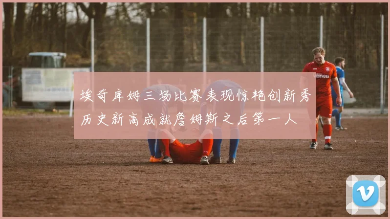 埃奇库姆三场比赛表现惊艳创新秀历史新高成就詹姆斯之后第一人