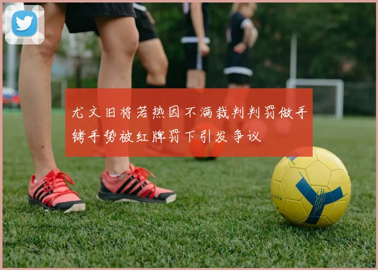 尤文旧将若热因不满裁判判罚做手铐手势被红牌罚下引发争议