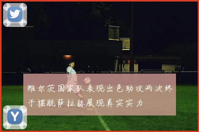 维尔茨国家队表现出色助攻两次终于摆脱萨拉赫展现真实实力