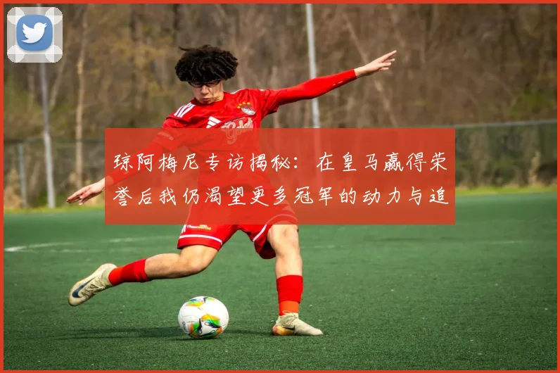 琼阿梅尼专访揭秘：在皇马赢得荣誉后我仍渴望更多冠军的动力与追求