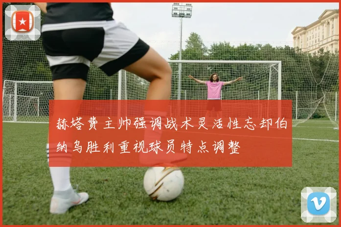 赫塔费主帅强调战术灵活性忘却伯纳乌胜利重视球员特点调整