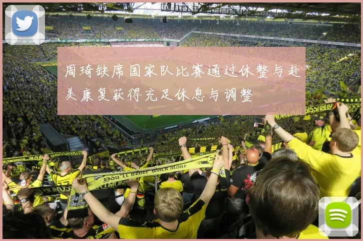 周琦缺席国家队比赛通过休整与赴美康复获得充足休息与调整