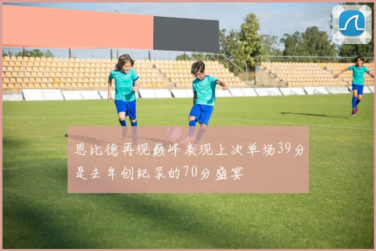 恩比德再现巅峰表现上次单场39分是去年创纪录的70分盛宴