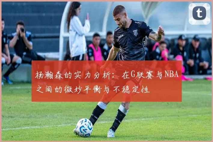 杨瀚森的实力分析：在G联赛与NBA之间的微妙平衡与不稳定性