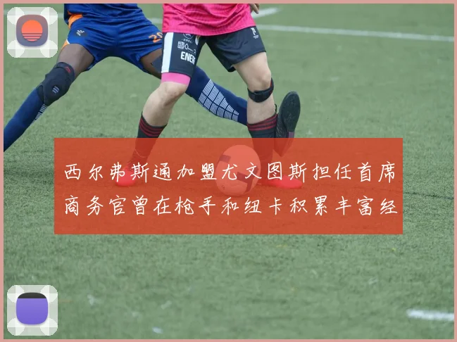 西尔弗斯通加盟尤文图斯担任首席商务官曾在枪手和纽卡积累丰富经验