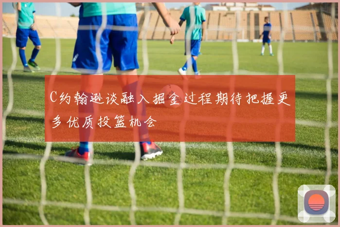 C约翰逊谈融入掘金过程期待把握更多优质投篮机会