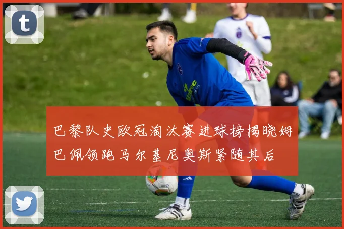 巴黎队史欧冠淘汰赛进球榜揭晓姆巴佩领跑马尔基尼奥斯紧随其后