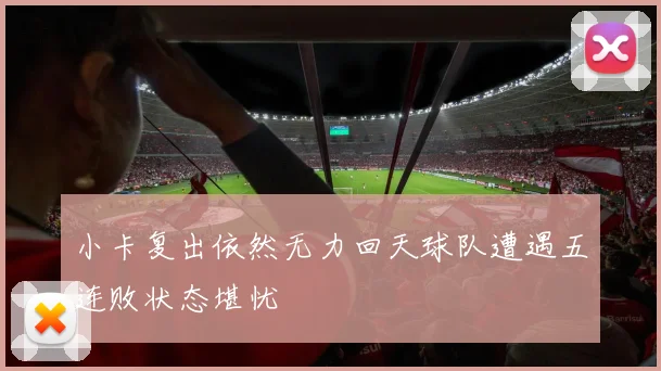 小卡复出依然无力回天球队遭遇五连败状态堪忧