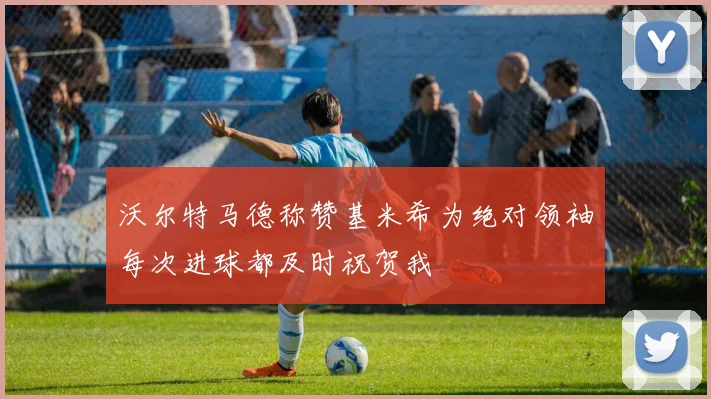 沃尔特马德称赞基米希为绝对领袖每次进球都及时祝贺我
