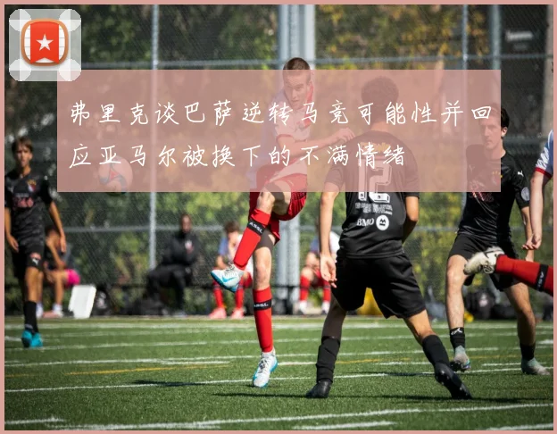 弗里克谈巴萨逆转马竞可能性并回应亚马尔被换下的不满情绪