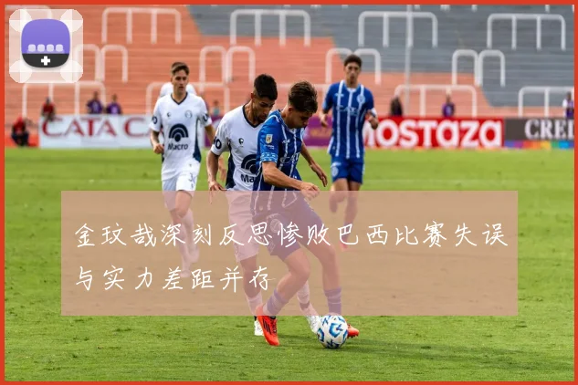金玟哉深刻反思惨败巴西比赛失误与实力差距并存