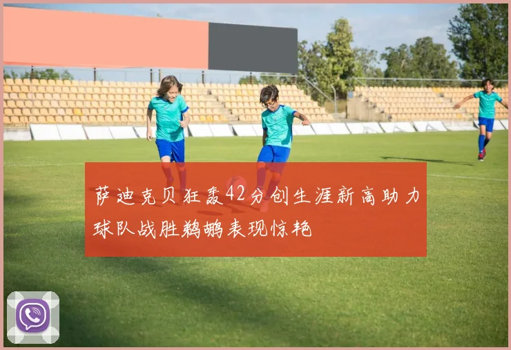 萨迪克贝狂轰42分创生涯新高助力球队战胜鹈鹕表现惊艳