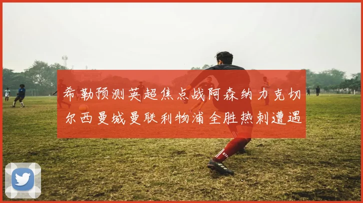 希勒预测英超焦点战阿森纳力克切尔西曼城曼联利物浦全胜热刺遭遇失利