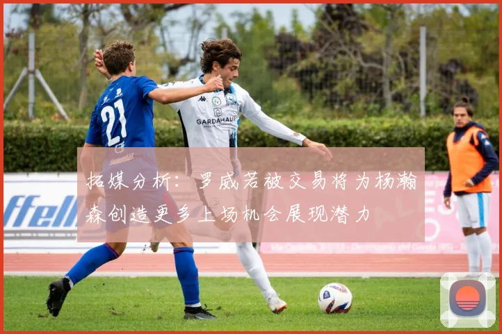 拓媒分析：罗威若被交易将为杨瀚森创造更多上场机会展现潜力