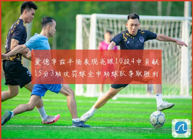 爱德华兹半场表现亮眼10投4中贡献15分3助攻罚球全中助球队争取胜利
