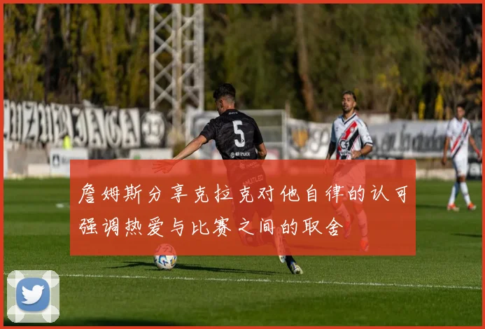 詹姆斯分享克拉克对他自律的认可强调热爱与比赛之间的取舍